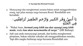 DEDI MULYASANA UNIVERSITAS LANGLANG BUANA (UNLA) BD
G
13
4. Sayangi dan Hormati Sesama
a. Menyayangi dan menghormati sesama bukan untuk menggembirakan
orang, tapi jalan menuju surga bersama Rosul. Rosulullah saw
bersabda:
: ‫ي‬ِ‫ْن‬‫ق‬ِ‫ف‬‫ا‬َ‫ر‬ُ‫ت‬ َ‫ير‬ِ‫غ‬َّ‫ص‬‫ال‬ ِ‫م‬َ‫ح‬ْ‫ار‬َ‫و‬ ‫الكبير‬ ‫ر‬َ‫ق‬َ‫و‬ ُ‫س‬‫ن‬‫َأ‬ ‫ا‬َ‫ي‬
ِ‫ة‬َّ‫ن‬َ‫ج‬ْ‫ال‬ ‫ي‬ِ‫ف‬
b. 'Wahai Anas, hormati yang lebih tua dan sayangi yang lebih
muda, maka kau akan menemaniku di surga.'" (HR Baihaqi)
c. Jadi saat anda menyayangi jamaah, dan ketika menghormati
pimpinan, bukan sekedar sekedar utk menggembirakan mereka,
Tapi dlm rangka berharap surga bersama Rosulullah saw.
 