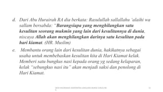 DEDI MULYASANA UNIVERSITAS LANGLANG BUANA (UNLA) BD
G
15
d. Dari Abu Hurairah RA dia berkata: Rasulullah sallallahu ‘alaihi wa
sallam bersabda: “Barangsiapa yang menghilangkan satu
kesulitan seorang mukmin yang lain dari kesulitannya di dunia,
niscaya Allah akan menghilangkan darinya satu kesulitan pada
hari kiamat. (HR. Muslim)
e. Membantu orang lain dari kesulitan dunia, hakikatnya sebagai
usaha untuk membebaskan kesulitan kita di Hari Kiamat kelak.
Memberi satu bungkus nasi kepada orang yg sedang kelaparan,
kelak “sebungkus nasi itu” akan menjadi saksi dan penolong di
Hari Kiamat.
 
