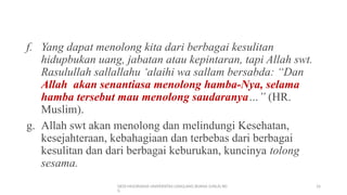 DEDI MULYASANA UNIVERSITAS LANGLANG BUANA (UNLA) BD
G
16
f. Yang dapat menolong kita dari berbagai kesulitan
hidupbukan uang, jabatan atau kepintaran, tapi Allah swt.
Rasulullah sallallahu ‘alaihi wa sallam bersabda: “Dan
Allah akan senantiasa menolong hamba-Nya, selama
hamba tersebut mau menolong saudaranya…” (HR.
Muslim).
g. Allah swt akan menolong dan melindungi Kesehatan,
kesejahteraan, kebahagiaan dan terbebas dari berbagai
kesulitan dan dari berbagai keburukan, kuncinya tolong
sesama.
 