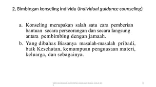 DEDI MULYASANA UNIVERSITAS LANGLANG BUANA (UNLA) BD
G
19
2. Bimbingan konseling individu (Individual guidance counseling)
a. Konseling merupakan salah satu cara pemberian
bantuan secara perseorangan dan secara langsung
antara pembimbing dengan jamaah.
b. Yang dibahas Biasanya masalah-masalah pribadi,
baik Kesehatan, kemampuan penguasaan materi,
keluarga, dan sebagainya.
 