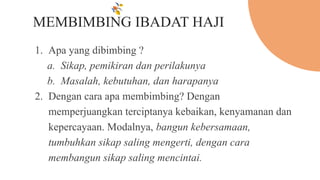 MEMBIMBING IBADAT HAJI
1. Apa yang dibimbing ?
a. Sikap, pemikiran dan perilakunya
b. Masalah, kebutuhan, dan harapanya
2. Dengan cara apa membimbing? Dengan
memperjuangkan terciptanya kebaikan, kenyamanan dan
kepercayaan. Modalnya, bangun kebersamaan,
tumbuhkan sikap saling mengerti, dengan cara
membangun sikap saling mencintai.
 
