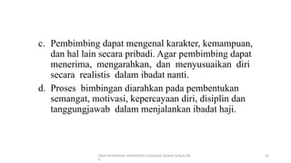 DEDI MULYASANA UNIVERSITAS LANGLANG BUANA (UNLA) BD
G
20
c. Pembimbing dapat mengenal karakter, kemampuan,
dan hal lain secara pribadi. Agar pembimbing dapat
menerima, mengarahkan, dan menyusuaikan diri
secara realistis dalam ibadat nanti.
d. Proses bimbingan diarahkan pada pembentukan
semangat, motivasi, kepercayaan diri, disiplin dan
tanggungjawab dalam menjalankan ibadat haji.
 