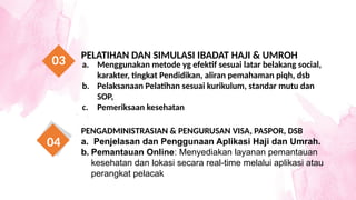 a. Menggunakan metode yg efektif sesuai latar belakang social,
karakter, tingkat Pendidikan, aliran pemahaman piqh, dsb
b. Pelaksanaan Pelatihan sesuai kurikulum, standar mutu dan
SOP,
c. Pemeriksaan kesehatan
PELATIHAN DAN SIMULASI IBADAT HAJI & UMROH
03
PENGADMINISTRASIAN & PENGURUSAN VISA, PASPOR, DSB
a. Penjelasan dan Penggunaan Aplikasi Haji dan Umrah.
b. Pemantauan Online: Menyediakan layanan pemantauan
kesehatan dan lokasi secara real-time melalui aplikasi atau
perangkat pelacak
04
 