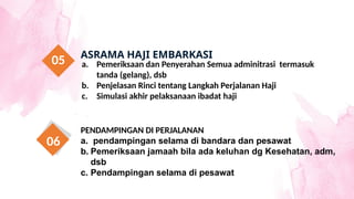a. Pemeriksaan dan Penyerahan Semua adminitrasi termasuk
tanda (gelang), dsb
b. Penjelasan Rinci tentang Langkah Perjalanan Haji
c. Simulasi akhir pelaksanaan ibadat haji
ASRAMA HAJI EMBARKASI
05
PENDAMPINGAN DI PERJALANAN
a. pendampingan selama di bandara dan pesawat
b. Pemeriksaan jamaah bila ada keluhan dg Kesehatan, adm,
dsb
c. Pendampingan selama di pesawat
06
 