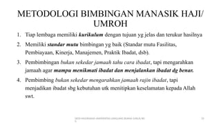 DEDI MULYASANA UNIVERSITAS LANGLANG BUANA (UNLA) BD
G
25
METODOLOGI BIMBINGAN MANASIK HAJI/
UMROH
1. Tiap lembaga memiliki kurikulum dengan tujuan yg jelas dan terukur hasilnya
2. Memiliki standar mutu bimbingan yg baik (Standar mutu Fasilitas,
Pembiayaan, Kinerja, Manajemen, Praktik Ibadat, dsb).
3. Pembimbingan bukan sekedar jamaah tahu cara ibadat, tapi mengarahkan
jamaah agar mampu menikmati ibadat dan menjalankan ibadat dg benar.
4. Pembimbing bukan sekedar mengarahkan jamaah rajin ibadat, tapi
menjadikan ibadat sbg kebutuhan utk menitipkan keselamatan kepada Allah
swt.
 