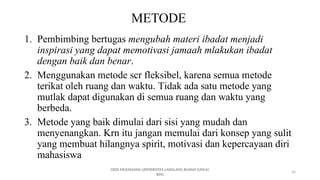 26
METODE
1. Pembimbing bertugas mengubah materi ibadat menjadi
inspirasi yang dapat memotivasi jamaah mlakukan ibadat
dengan baik dan benar.
2. Menggunakan metode scr fleksibel, karena semua metode
terikat oleh ruang dan waktu. Tidak ada satu metode yang
mutlak dapat digunakan di semua ruang dan waktu yang
berbeda.
3. Metode yang baik dimulai dari sisi yang mudah dan
menyenangkan. Krn itu jangan memulai dari konsep yang sulit
yang membuat hilangnya spirit, motivasi dan kepercayaan diri
mahasiswa
DEDI MULYASANA UNIVERSITAS LANGLANG BUANA (UNLA)
BDG
 