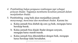 DEDI MULYASANA UNIVERSITAS LANGLANG BUANA (UNLA) BD
G
27
4. Pembimbing bukan penguasa rombongan tapi sebagai
pelayan ibadat. Tugasnya membantu kesulitan jamaah dalam
menjalankan ibadat.
5. Pembimbing yang baik akan menjadikan jamaah
menyenangi, mencintai dan menikmati ibadat. Karena itu:
a. Kalau jamaah bisa diubah dg cara yg baik, mengapa harus
bersikap buruk.
b. Kalau jamaah bisa diajak ibadat dengan senyum,
mengapa harus marah-marah.
c. Kalau jamaah bisa dikendalikan dengan baik, mengapa
harus bersikap tidak bersahabat.
 