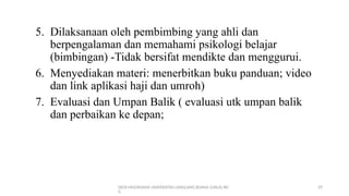 DEDI MULYASANA UNIVERSITAS LANGLANG BUANA (UNLA) BD
G
29
5. Dilaksanaan oleh pembimbing yang ahli dan
berpengalaman dan memahami psikologi belajar
(bimbingan) -Tidak bersifat mendikte dan menggurui.
6. Menyediakan materi: menerbitkan buku panduan; video
dan link aplikasi haji dan umroh)
7. Evaluasi dan Umpan Balik ( evaluasi utk umpan balik
dan perbaikan ke depan;
 