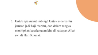 3. Untuk apa membimbing? Untuk membantu
jamaah jadi haji mabrur, dan dalam rangka
menitipkan kesalamatan kita di hadapan Allah
swt di Hari Kiamat.
 