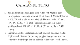 CATATAN PENTING
a. Yang dibimbing adalah para tamu Allah swt. Mereka akan
mendapatkan jamuan istimewa ( 1 kali sholat di Masjidil Harom
= 100.000 kali sholat di luar Masjidil Harom). Kalau 20 hari
(5X10X100.000 = 10 juta). Sedangkan dalam satu tahun
keajiban sholat 5 X 365 = 1.825 kali. (20 hari sholat = 5.479
tahun)
b. Pembimbing Ikut Bertanggungjawab atas sah-tidaknya Ibadat
Haji Jamaah. Karena itu, pertanggungjawabanya bkn sekedar
laporan di akhir kerja, tapi di hadapan Allah swt di Hari Kiamat.
 