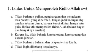 DEDI MULYASANA UNIVERSITAS LANGLANG BUANA (UNLA) BD
G
6
1. Ikhlas Untuk Memperoleh Ridho Allah swt
a. Tidak berharap pujian, penghargaan dan pengakuan
atas prestasi yang diperoleh. Jangan jadikan tugas sbg
amalan sebatas dunia, karena kunci akhirat hanya satu
yaitu Ikhlas utk memperoleh ridho Allah (bukan bagus
dan banyaknya amalan)
b. Karena itu, tidak bekerja karena orang, karena uang dan
karena jabatan.
c. Tidak berharap balasan dan ucapan terima kasih.
d. Tidak ingin dikenang kebaikanya.
 