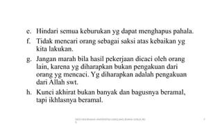DEDI MULYASANA UNIVERSITAS LANGLANG BUANA (UNLA) BD
G
7
e. Hindari semua keburukan yg dapat menghapus pahala.
f. Tidak mencari orang sebagai saksi atas kebaikan yg
kita lakukan.
g. Jangan marah bila hasil pekerjaan dicaci oleh orang
lain, karena yg diharapkan bukan pengakuan dari
orang yg mencaci. Yg diharapkan adalah pengakuan
dari Allah swt.
h. Kunci akhirat bukan banyak dan bagusnya beramal,
tapi ikhlasnya beramal.
 