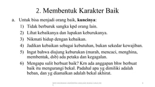 DEDI MULYASANA UNIVERSITAS LANGLANG BUANA (UNLA) BD
G
8
2. Membentuk Karakter Baik
a. Untuk bisa menjadi orang baik, kuncinya:
1) Tidak berburuk sangka kpd orang lain.
2) Lihat kebaikanya dan lupakan keburukanya.
3) Nikmati hidup dengan kebaikan.
4) Jadikan kebaikan sebagai kebutuhan, bukan sekedar kewajiban.
5) Ingat bahwa diujung keburukan (marah, mencaci, menghina,
membentak, dsb) ada petaka dan kegagalan.
6) Mengapa sulit berbuat baik? Krn ada anggapan bhw berbuat
baik itu mengurangi bekal. Padahal apa yg dimiliki adalah
beban, dan yg diamalkan adalah bekal akhirat.
 