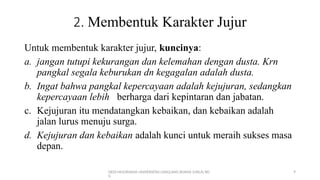 DEDI MULYASANA UNIVERSITAS LANGLANG BUANA (UNLA) BD
G
9
2. Membentuk Karakter Jujur
Untuk membentuk karakter jujur, kuncinya:
a. jangan tutupi kekurangan dan kelemahan dengan dusta. Krn
pangkal segala keburukan dn kegagalan adalah dusta.
b. Ingat bahwa pangkal kepercayaan adalah kejujuran, sedangkan
kepercayaan lebih berharga dari kepintaran dan jabatan.
c. Kejujuran itu mendatangkan kebaikan, dan kebaikan adalah
jalan lurus menuju surga.
d. Kejujuran dan kebaikan adalah kunci untuk meraih sukses masa
depan.
 