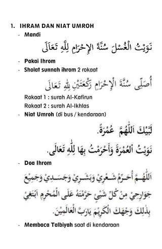 1. IHRAM DAN NIAT UMROH
- Mandi
- Pakai Ihrom
- Sholat sunnah ihrom 2 rokaat
Rokaat 1 : surah Al-Kafirun
Rokaat 2 : surah Al-Ikhlas
- Niat Umroh (di bus / kendaraan)
- Doa Ihrom
- Membaca Talbiyah saat di kendaraan
 