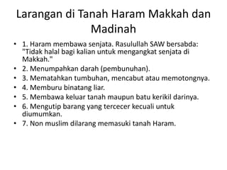 Larangan di Tanah Haram Makkah dan
Madinah
• 1. Haram membawa senjata. Rasulullah SAW bersabda:
"Tidak halal bagi kalian untuk mengangkat senjata di
Makkah."
• 2. Menumpahkan darah (pembunuhan).
• 3. Mematahkan tumbuhan, mencabut atau memotongnya.
• 4. Memburu binatang liar.
• 5. Membawa keluar tanah maupun batu kerikil darinya.
• 6. Mengutip barang yang tercecer kecuali untuk
diumumkan.
• 7. Non muslim dilarang memasuki tanah Haram.
 
