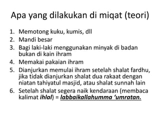 Apa yang dilakukan di miqat (teori)
1. Memotong kuku, kumis, dll
2. Mandi besar
3. Bagi laki-laki menggunakan minyak di badan
bukan di kain ihram
4. Memakai pakaian ihram
5. Dianjurkan memulai ihram setelah shalat fardhu,
jika tidak dianjurkan shalat dua rakaat dengan
niatan tahiyatul masjid, atau shalat sunnah lain
6. Setelah shalat segera naik kendaraan (membaca
kalimat ihlal) = labbaikallahumma ‘umratan.
 