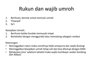 Rukun dan wajib umroh
1. Berihram, berniat untuk memulai umroh
2. Thawwaf
3. Sa’i
Kewajiban Umroh:
1. Berihram ketika hendak memasuki miqat
2. Bertahallul dengan menggundul atau memotong sebagian rambut
Keterangan:
• Meninggalkan rukun maka umrahnya tidak sempurna dan wajib diulangi
• Meninggalkan kewajiban umrah tetap sah dan bisa ditutupi dengan DAM
• Melakukan jima’ sebelum tahallul maka wajib membayar seekor kambing
(ibn Abbas)
 