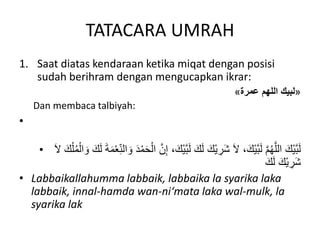 TATACARA UMRAH
1. Saat diatas kendaraan ketika miqat dengan posisi
sudah berihram dengan mengucapkan ikrar:
«
‫عمرة‬ ‫اللهم‬ ‫لبيك‬
»
Dan membaca talbiyah:
•
• َّ‫ب‬َ‫ل‬ َ‫ك‬َ‫ل‬ َ‫ْك‬‫ي‬ ِ
‫َر‬‫ش‬ َ‫ال‬ ،َ‫ْك‬‫ي‬َّ‫ب‬َ‫ل‬ َّ‫م‬ُ‫ه‬َّ‫الل‬ َ‫ْك‬‫ي‬َّ‫ب‬َ‫ل‬
ْ‫ال‬ َ‫و‬ َ‫ك‬َ‫ل‬ َ‫ة‬َ‫م‬ْ‫ع‬‫ه‬ِ‫ن‬‫ال‬ َ‫و‬ َ‫د‬ْ‫م‬َ‫ح‬ْ‫ال‬ َّ‫ن‬ِ‫إ‬ ،َ‫ْك‬‫ي‬
َ‫ال‬ َ‫ك‬ْ‫ل‬ُ‫م‬
َ‫ك‬َ‫ل‬ َ‫ْك‬‫ي‬ ِ
‫َر‬‫ش‬
• Labbaikallahumma labbaik, labbaika la syarika laka
labbaik, innal-hamda wan-ni‘mata laka wal-mulk, la
syarika lak
 