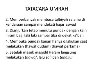 TATACARA UMRAH
2. Memperbanyak membaca talbiyah selama di
kendaraan sampai mendekati hajar aswad
3. Dianjurkan tetap menutu pundak dengan kain
ihram bagi laki laki sampai tiba di dekat ka’bah
4. Membuka pundak kanan hanya dilakukan saat
melakukan thawaf qudum (thawaf pertama)
5. Setelah masuk masjidil Haram langsung
melakukan thawaf, lalu sa’i dan tahallul.
 