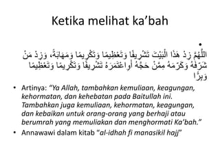 Ketika melihat ka’bah
•
ْ‫ع‬َ‫ت‬ َ‫و‬ ‫ا‬ً‫ف‬‫ي‬ ِ
‫ر‬ْ‫ش‬َ‫ت‬ َ‫ْت‬‫ي‬َ‫ب‬ْ‫ال‬ ‫ا‬َ‫ذ‬َ‫ه‬ ْ‫د‬ ِ
‫ز‬ َّ‫م‬ُ‫ه‬َّ‫الل‬
ِ
‫ز‬ َ‫و‬ ،ً‫ة‬َ‫ب‬‫ا‬َ‫ه‬َ‫م‬ َ‫و‬ ‫ا‬ً‫م‬‫ي‬ ِ
‫ر‬ْ‫ك‬َ‫ت‬ َ‫و‬ ‫ا‬ً‫م‬‫ي‬ِ‫ظ‬
ْ‫ن‬َ‫م‬ ْ‫د‬
َ‫ر‬َ‫م‬َ‫ت‬ْ‫ع‬‫ا‬ِ‫و‬َ‫أ‬ ُ‫ه‬َّ‫ج‬َ‫ح‬ ْ‫ن‬َّ‫م‬ِ‫م‬ ُ‫ه‬َ‫م‬‫ه‬‫ر‬َ‫ك‬ َ‫و‬ ُ‫ه‬َ‫ف‬‫ه‬‫َر‬‫ش‬
َ‫ت‬ َ‫و‬ ‫ا‬ً‫م‬‫ي‬ ِ
‫ر‬ْ‫ك‬َ‫ت‬ َ‫و‬ ‫ا‬ً‫ف‬‫ي‬ ِ
‫ر‬ْ‫ش‬َ‫ت‬ ُ‫ه‬
‫ا‬ً‫م‬‫ي‬ِ‫ظ‬ْ‫ع‬
‫ا‬ًّ‫ر‬ِ‫ب‬ َ‫و‬
• Artinya: “Ya Allah, tambahkan kemuliaan, keagungan,
kehormatan, dan kehebatan pada Baitullah ini.
Tambahkan juga kemuliaan, kehormatan, keagungan,
dan kebaikan untuk orang-orang yang berhaji atau
berumrah yang memuliakan dan menghormati Ka’bah.”
• Annawawi dalam kitab “al-idhah fi manasikil hajj”
 