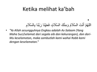 Ketika melihat ka’bah
•
َ‫ف‬ ،ُ‫م‬ َ
‫َل‬َّ‫س‬‫ال‬ َ‫ك‬ْ‫ن‬ِ‫م‬ َ‫و‬ ُ‫م‬ َ
‫َل‬َّ‫س‬‫ال‬ َ‫ت‬ْ‫ن‬َ‫أ‬ َّ‫م‬ُ‫ه‬‫الل‬
ِ‫م‬ َ
‫َل‬َّ‫س‬‫ال‬ِ‫ب‬ ‫َا‬‫ن‬َّ‫ب‬َ‫ر‬ ‫َا‬‫ن‬ِ‫ه‬‫ي‬َ‫ح‬
• “Ya Allah sesungguhnya Engkau adalah As-Salaam (Yang
Maha Suci/selamat dari segala aib dan kekurangan), dan dari-
Mu keselamatan, maka sambutlah kami wahai Rabb kami
dengan keselamatan.”
 