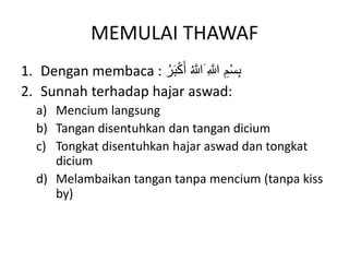 MEMULAI THAWAF
1. Dengan membaca : َ ِ َّ
‫َّللا‬ ِ‫م‬ْ‫س‬ِ‫ب‬
َ‫ب‬ْ‫ك‬َ‫أ‬ ُ َّ
‫َّللا‬
ُ‫ر‬
2. Sunnah terhadap hajar aswad:
a) Mencium langsung
b) Tangan disentuhkan dan tangan dicium
c) Tongkat disentuhkan hajar aswad dan tongkat
dicium
d) Melambaikan tangan tanpa mencium (tanpa kiss
by)
 