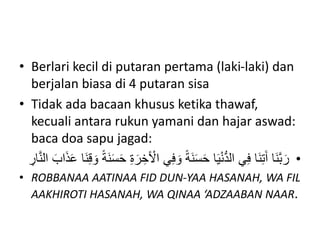 • Berlari kecil di putaran pertama (laki-laki) dan
berjalan biasa di 4 putaran sisa
• Tidak ada bacaan khusus ketika thawaf,
kecuali antara rukun yamani dan hajar aswad:
baca doa sapu jagad:
•
َ‫و‬ ً‫ة‬َ‫ن‬َ‫س‬َ‫ح‬ ‫ا‬َ‫ي‬ْ‫ن‬ُّ‫د‬‫ال‬ ‫ي‬ِ‫ف‬ ‫َا‬‫ن‬ِ‫ت‬َ‫آ‬ ‫َا‬‫ن‬َّ‫ب‬َ‫ر‬
َ‫ن‬ِ‫ق‬ َ‫و‬ ً‫ة‬َ‫ن‬َ‫س‬َ‫ح‬ ِ‫ة‬َ‫ر‬ ِ‫خ‬َ ْ
‫اْل‬ ‫ي‬ِ‫ف‬
ِ
‫ار‬َّ‫ن‬‫ال‬ َ‫اب‬َ‫ذ‬َ‫ع‬ ‫ا‬
• ROBBANAA AATINAA FID DUN-YAA HASANAH, WA FIL
AAKHIROTI HASANAH, WA QINAA ‘ADZAABAN NAAR.
 
