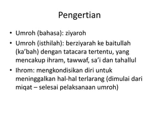 Pengertian
• Umroh (bahasa): ziyaroh
• Umroh (isthilah): berziyarah ke baitullah
(ka’bah) dengan tatacara tertentu, yang
mencakup ihram, tawwaf, sa’i dan tahallul
• Ihrom: mengkondisikan diri untuk
meninggalkan hal-hal terlarang (dimulai dari
miqat – selesai pelaksanaan umroh)
 
