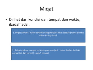 Miqat
• Dilihat dari kondisi dan tempat dan waktu,
ibadah ada :
1. miqat zamani : waktu tertentu yang menjadi batas ibadah (hanya di Haji)
diluar ini haji batal.
2. Miqat makani: tempat tertentu yang menjadi batas ibadah (berlaku
untuk Haji dan Umroh) = ada 5 tempat.
 