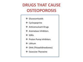 DRUGS THAT CAUSE
OSTEOPOROSIS
 Glucocorticoids
 Cyclospoprine
 Anticonvulsant Drugs
 Aromatase Inhibitors
 SSRIs
 Proton Pump Inhibitors
 Lithium
 OHA (Thiazolidinediones)
 Excessive Thyroxine
 