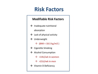 Risk Factors
Modifiable Risk Factors
 Inadequate nutritional
absorption
 Lack of physical activity
 Underweight
 (BMI < 18.5 kg/m2 )
 Cigarette Smoking
 Alcohol Consumption
 >14U/wk in women
 >21U/wk in men
 Vitamin D Deficiency
 