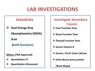 LAB INVESTIGATIONS
DIAGNOSIS Investigate Secondary
Causes
 Dual Energy Xray
Absorptiometry (DEXA)
Scan
(Gold Standard )
Others: (FDA Approved)
 Quantitative CT
 Quantitative Ultrasound
 Liver Function Tests
 Renal Function Tests
 Thyroid Function Tests
 Serum Vitamin D
 Serum / 24 Hr Urine Calcium
 Urine Bence jones protein
/Bone Biopsy
 