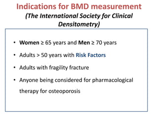 Indications for BMD measurement
(The International Society for Clinical
Densitometry)
• Women ≥ 65 years and Men ≥ 70 years
• Adults > 50 years with Risk Factors
• Adults with fragility fracture
• Anyone being considered for pharmacological
therapy for osteoporosis
 
