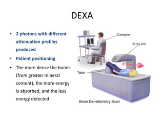 DEXA
• 2 photons with different
attenuation profiles
produced
• Patient positioning
• The more dense the bones
(from greater mineral
content), the more energy
is absorbed, and the less
energy detected
 
