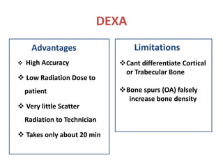 DEXA
Advantages
 High Accuracy
 Low Radiation Dose to
patient
 Very little Scatter
Radiation to Technician
 Takes only about 20 min
Limitations
Cant differentiate Cortical
or Trabecular Bone
Bone spurs (OA) falsely
increase bone density
 