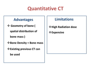 Quantitative CT
Advantages
 Geometry of bone (
spatial distribution of
bone mass )
Bone Density + Bone mass
Existing previous CT can
be used
Limitations
High Radiation dose
Expensive
 