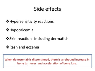 Side effects
Hypersensitivity reactions
Hypocalcemia
Skin reactions including dermatitis
Rash and eczema
When denosumab is discontinued, there is a rebound increase in
bone turnover and acceleration of bone loss.
 