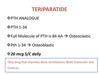 TERIPARATIDE
PTH ANALOGUE
PTH 1-34
Full Molecule of PTH is 84 AA  Osteoclastic
Pth 1-34  Osteoblastic
20 mcg S/C daily
Only drug that improves Bone Architecture (Both Trabecular and
Cortical )
 