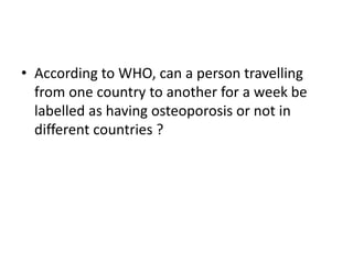 • According to WHO, can a person travelling
from one country to another for a week be
labelled as having osteoporosis or not in
different countries ?
 