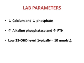 LAB PARAMETERS
• ↓ Calcium and ↓ phosphate
• ↑ Alkaline phosphatase and ↑ PTH
• Low 25-OHD level (typically < 10 nmol/L).
 