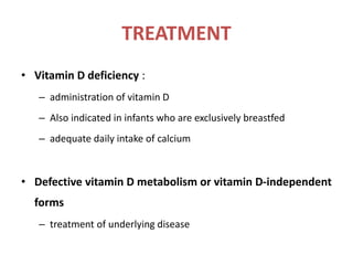 TREATMENT
• Vitamin D deficiency :
– administration of vitamin D
– Also indicated in infants who are exclusively breastfed
– adequate daily intake of calcium
• Defective vitamin D metabolism or vitamin D-independent
forms
– treatment of underlying disease
 