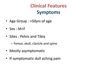 Clinical Features
Symptoms
• Age Group : >50yrs of age
• Sex : M=F
• Sites : Pelvis and Tibia
– Femur, skull, clavicle and spine
• Mostly asymptomatic
• If symptomatic dull aching pain
 