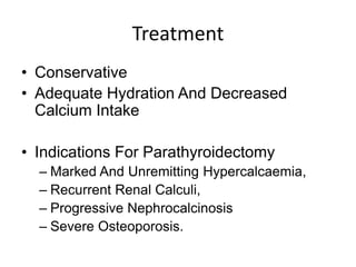 Treatment
• Conservative
• Adequate Hydration And Decreased
Calcium Intake
• Indications For Parathyroidectomy
– Marked And Unremitting Hypercalcaemia,
– Recurrent Renal Calculi,
– Progressive Nephrocalcinosis
– Severe Osteoporosis.
 