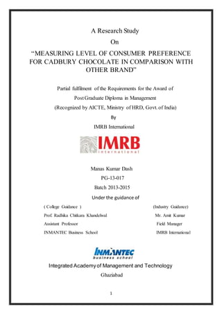 1
A Research Study
On
“MEASURING LEVEL OF CONSUMER PREFERENCE
FOR CADBURY CHOCOLATE IN COMPARISON WITH
OTHER BRAND”
Partial fulfilment of the Requirements for the Award of
PostGraduate Diploma in Management
(Recognized by AICTE, Ministry of HRD, Govt. of India)
By
IMRB International
Manas Kumar Dash
PG-13-017
Batch 2013-2015
Under the guidance of
( College Guidance ) (Industry Guidance)
Prof. Radhika Chitkara Khandelwal Mr. Amit Kumar
Assistant Professor Field Manager
INMANTEC Business School IMRB International
Integrated Academyof Management and Technology
Ghaziabad
 