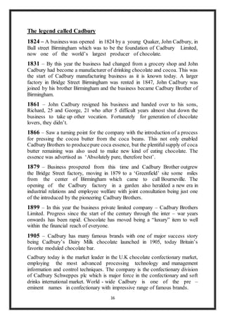 16
The legend called Cadbury
1824 – A business was opened in 1824 by a young Quaker, John Cadbury, in
Bull street Birmingham which was to be the foundation of Cadbury Limited,
now one of the world’s largest producer of chocolate.
1831 – By this year the business had changed from a grocery shop and John
Cadbury had become a manufacturer of drinking chocolate and cocoa. This was
the start of Cadbury manufacturing business as it is known today. A larger
factory in Bridge Street Birmingham was rented in 1847, John Cadbury was
joined by his brother Birmingham and the business became Cadbury Brother of
Birmingham.
1861 – John Cadbury resigned his business and handed over to his sons,
Richard, 25 and George, 21 who after 5 difficult years almost shut down the
business to take up other vocation. Fortunately for generation of chocolate
lovers, they didn’t.
1866 – Saw a turning point for the company with the introduction of a process
for pressing the cocoa butter from the coca beans. This not only enabled
Cadbury Brothers to producepure coca essence, but the plentiful supply of coca
butter remaining was also used to make new kind of eating chocolate. The
essence was advertised as ‘Absolutely pure, therefore best’.
1879 – Business prospered from this time and Cadbury Brother outgrew
the Bridge Street factory, moving in 1879 to a ‘Greenfield’ site some miles
from the center of Birmingham which came to call Bourneville. The
opening of the Cadbury factory in a garden also heralded a new era in
industrial relations and employee welfare with joint consultation being just one
of the introduced by the pioneering Cadbury Brothers.
1899 – In this year the business private limited company – Cadbury Brothers
Limited. Progress since the start of the century through the inter – war years
onwards has been rapid. Chocolate has moved being a “luxury” item to well
within the financial reach of everyone.
1905 – Cadbury has many famous brands with one of major success story
being Cadbury’s Dairy Milk chocolate launched in 1905, today Britain’s
favorite moduled chocolate bar.
Cadbury today is the market leader in the U.K chocolate confectionary market,
employing the most advanced processing technology and management
information and control techniques. The company is the confectionary division
of Cadbury Schweppes plc which is major force in the confectionary and soft
drinks international market. World - wide Cadbury is one of the pre –
eminent names in confectionary with impressive range of famous brands.
 