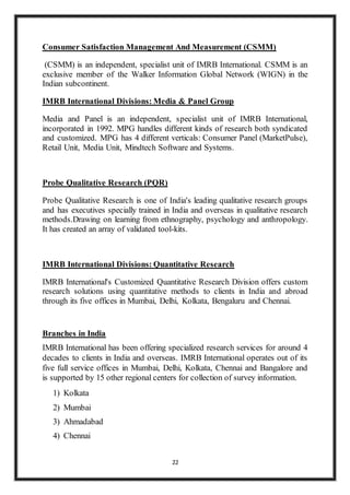 22
Consumer Satisfaction Management And Measurement (CSMM)
(CSMM) is an independent, specialist unit of IMRB International. CSMM is an
exclusive member of the Walker Information Global Network (WIGN) in the
Indian subcontinent.
IMRB International Divisions: Media & Panel Group
Media and Panel is an independent, specialist unit of IMRB International,
incorporated in 1992. MPG handles different kinds of research both syndicated
and customized. MPG has 4 different verticals: Consumer Panel (MarketPulse),
Retail Unit, Media Unit, Mindtech Software and Systems.
Probe Qualitative Research (PQR)
Probe Qualitative Research is one of India's leading qualitative research groups
and has executives specially trained in India and overseas in qualitative research
methods.Drawing on learning from ethnography, psychology and anthropology.
It has created an array of validated tool-kits.
IMRB International Divisions: Quantitative Research
IMRB International's Customized Quantitative Research Division offers custom
research solutions using quantitative methods to clients in India and abroad
through its five offices in Mumbai, Delhi, Kolkata, Bengaluru and Chennai.
Branches in India
IMRB International has been offering specialized research services for around 4
decades to clients in India and overseas. IMRB International operates out of its
five full service offices in Mumbai, Delhi, Kolkata, Chennai and Bangalore and
is supported by 15 other regional centers for collection of survey information.
1) Kolkata
2) Mumbai
3) Ahmadabad
4) Chennai
 