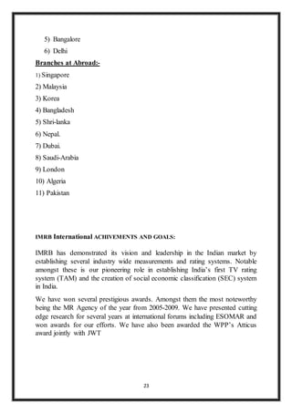 23
5) Bangalore
6) Delhi
Branches at Abroad:-
1) Singapore
2) Malaysia
3) Korea
4) Bangladesh
5) Shri-lanka
6) Nepal.
7) Dubai.
8) Saudi-Arabia
9) London
10) Algeria
11) Pakistan
IMRB International ACHIVEMENTS AND GOALS:
IMRB has demonstrated its vision and leadership in the Indian market by
establishing several industry wide measurements and rating systems. Notable
amongst these is our pioneering role in establishing India’s first TV rating
system (TAM) and the creation of social economic classification (SEC) system
in India.
We have won several prestigious awards. Amongst them the most noteworthy
being the MR Agency of the year from 2005-2009. We have presented cutting
edge research for several years at international forums including ESOMAR and
won awards for our efforts. We have also been awarded the WPP’s Atticus
award jointly with JWT
 