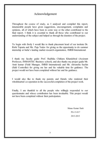 3
Acknowledgement
Throughout the course of study, as I analysed and compiled this report,
innumerable people have given suggestions, encouragement, complaints and
opinions, all of which have been in some way or the other contributed to the
final report. I think it is essential to thank all those who contributed to our
understanding of the subject and helped us through the duration of the project.
To begin with firstly I would like to thank placement head of our institute Dr.
Rishi Taparia and Ms. Puja Yadav for giving us the opportunity to do summer
internship at India’s leading market research organization, IMRB International.
I thank my faculty guide Prof. Radhika Chitkara Khandelwal (Assistant
Professor, INMANTEC Business school), and also thanks my project guide Mr.
Amit kumar (Field Manager, IMRB International) and Mr. shivanshu Sachin
(field Controller) for giving me her and his valuable time for guidance. The
project would not have been completed without her and his guidance.
I would also like to thank my parents and friends who rendered their
wholehearted co-operation in the successful completion of the project work.
Finally, I am thankful to all the people who willingly responded to our
questionnaire and whose contribution has been invaluable. This project would
not have been completed without their participation.
Manas Kumar Dash
PG-13-017
2013-2015
 