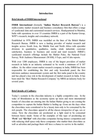 8
Introduction
Brief details of IMRB International
IMRB International (formerly “Indian Market Research Bureau”) is a
multi-country market research and business consultancy firm that offers a range
of syndicated data and customized research services. Headquartered in Mumbai,
India with operations in over 15 countries IMRB is a part of the Kantar Group,
WPP’s research, insights and consultancy network.
Established in 1970, IMRB was modelled on the lines of the British Market
Research Bureau. IMRB is now a leading provider of market research and
insights across South Asia, the Middle East and North Africa with specialist
divisions in quantitative, qualitative, media, retail, industrial, customer
satisfaction, business to business and social and rural research. IMRB’s
syndicated research offerings include the Market Pulse, the National Food
Survey, Web Audience Measurement (WAM), I-Tops, and I-Cube reports.
With over 1200 employees, IMRB is one of the largest providers of market
research in India in an industry estimated to be worth a minimum of $ 187
million. As the oldest extant market research company in India, IMRB has been
responsible for establishing the first and only household panel, the first
television audience measurement system and the first radio panel in the country
and has played a key role in the development of market research in India. It has
been rated the ‘Best Market Research Company’ by MRSI an industry body for
several years.
Brief details of Cadbury:
Today’s scenario in the chocolate industry is a highly competitive one. In the
wake of liberalization as the economy opens up more and more international
brands of chocolate are entering into the Indian Market giving to are coming the
competition to capture the Indian Market is hotling up. Gone are the days when
the chocolates were considered to be a luxury item only to be consumed by the
rich people. The chocolates appeal to all the classes irrespective of age, sex or
status. Now the chocolates are positioned as a light meal to be consumed
between heavy meals. Some of the examples of this type of positioning are
‘Perk’ and ‘Kit Kat’ with chocolate companies having intense competition and
with reducing shelf space only those companies who market their chocolates as
well as advertise and package them will have a chance to survive in the market.
 